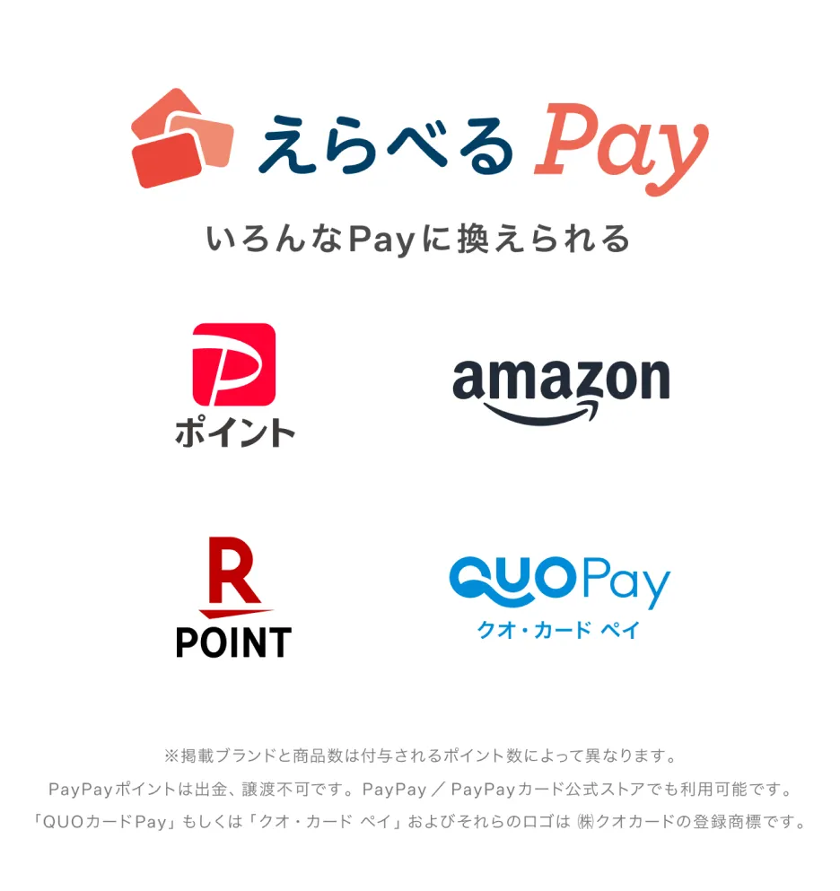 えらべるPay いろんなPayに換えられる PayPayポイント 楽天ポイント Amazonギフトカード クオカードペイ ※掲載ブランドと商品数は付与されるポイント数によって異なります。PayPayポイントは出金・譲渡不可です。PayPay/PayPayカード公式ストアでも利用可能です。「QUOカードPay」もしくは「クオ・カード・ペイ」およびそれらのロゴは(株)クオカードの登録商標です。