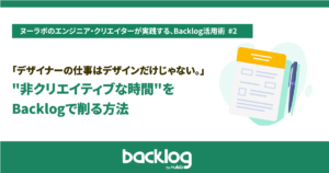 デザイナーの仕事はデザインだけじゃない。「非クリエイティブな時間」をBacklogで削る方法